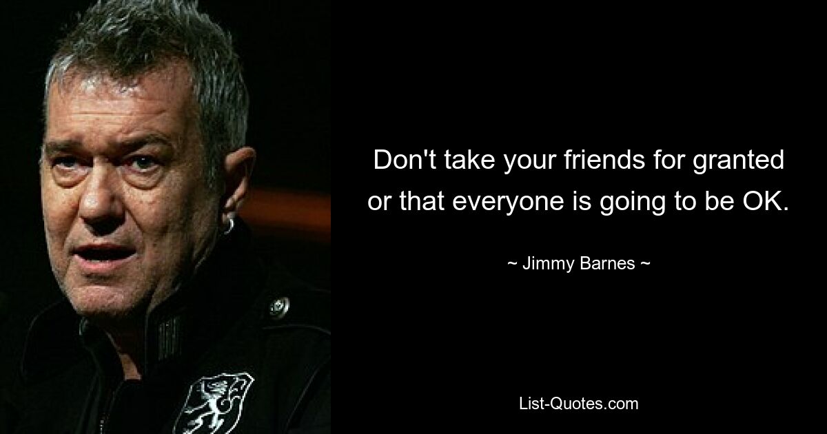 Don't take your friends for granted or that everyone is going to be OK. — © Jimmy Barnes