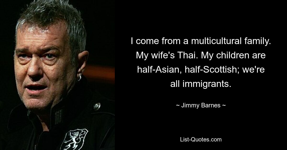 I come from a multicultural family. My wife's Thai. My children are half-Asian, half-Scottish; we're all immigrants. — © Jimmy Barnes