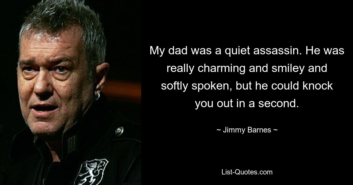 My dad was a quiet assassin. He was really charming and smiley and softly spoken, but he could knock you out in a second. — © Jimmy Barnes