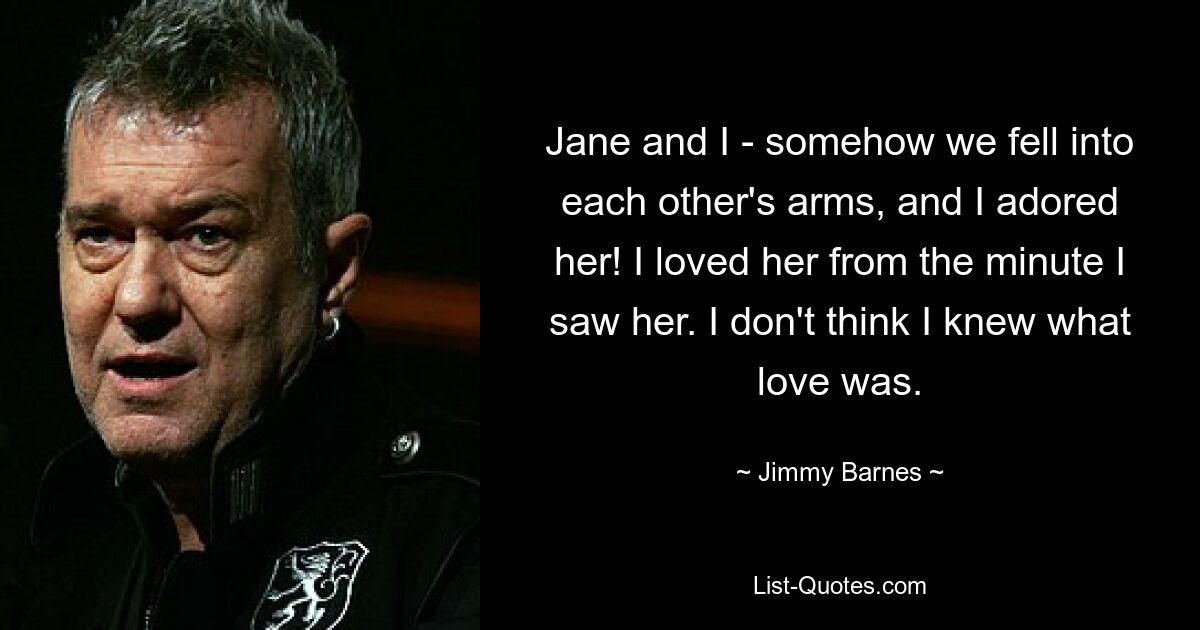 Jane and I - somehow we fell into each other's arms, and I adored her! I loved her from the minute I saw her. I don't think I knew what love was. — © Jimmy Barnes