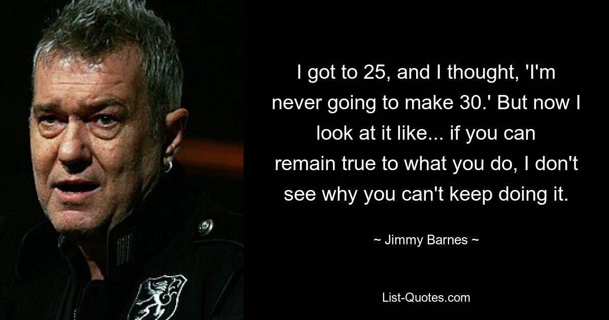 I got to 25, and I thought, 'I'm never going to make 30.' But now I look at it like... if you can remain true to what you do, I don't see why you can't keep doing it. — © Jimmy Barnes