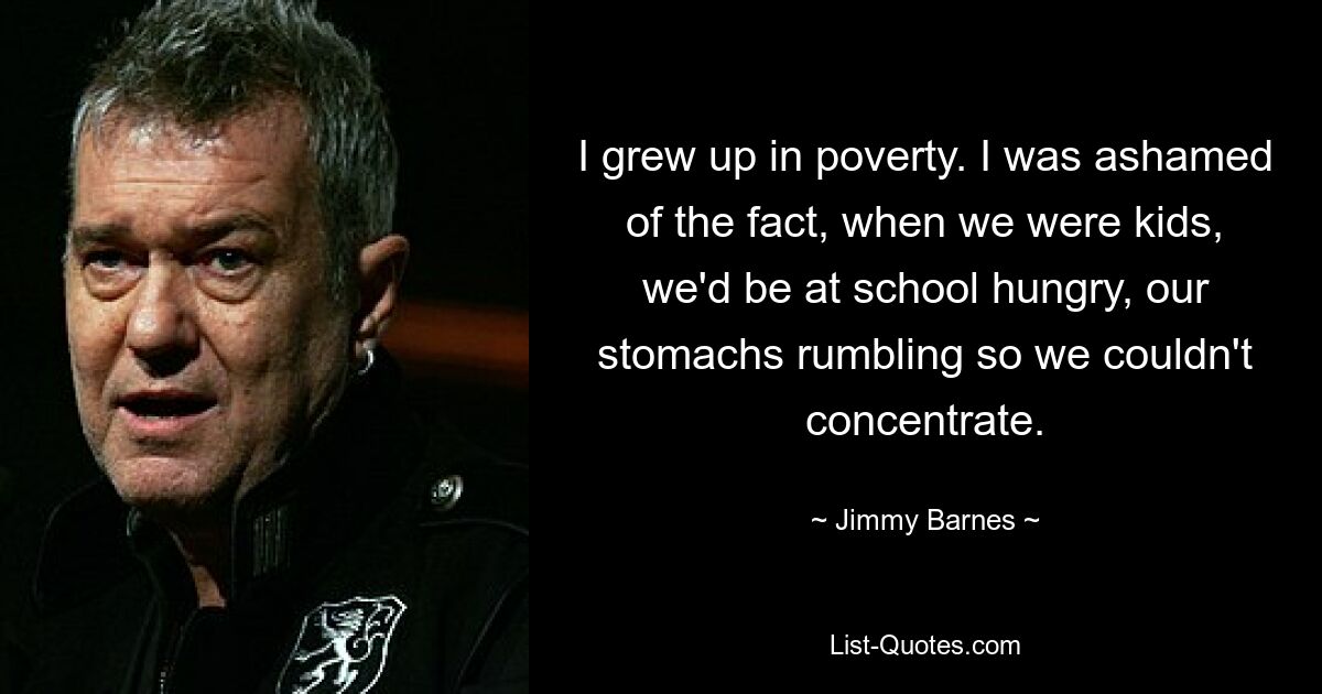 I grew up in poverty. I was ashamed of the fact, when we were kids, we'd be at school hungry, our stomachs rumbling so we couldn't concentrate. — © Jimmy Barnes