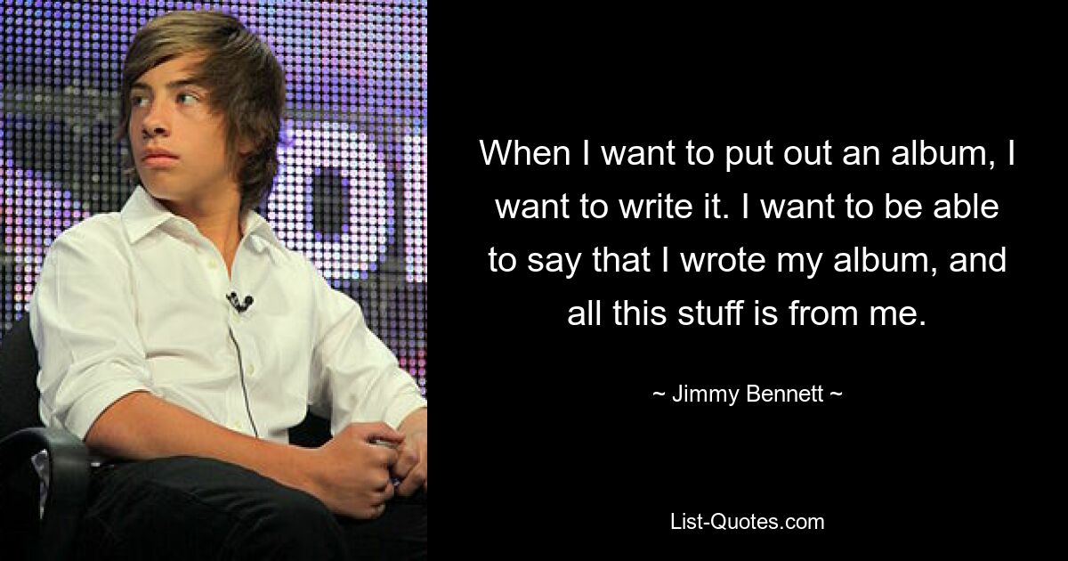 When I want to put out an album, I want to write it. I want to be able to say that I wrote my album, and all this stuff is from me. — © Jimmy Bennett