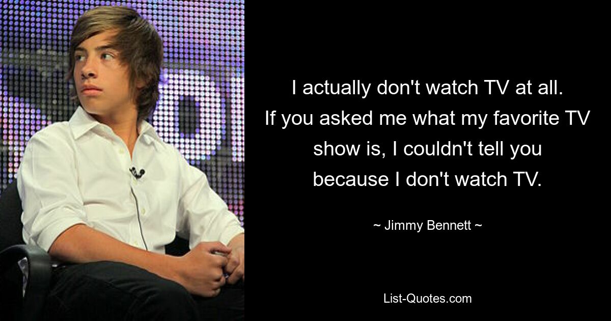 I actually don't watch TV at all. If you asked me what my favorite TV show is, I couldn't tell you because I don't watch TV. — © Jimmy Bennett