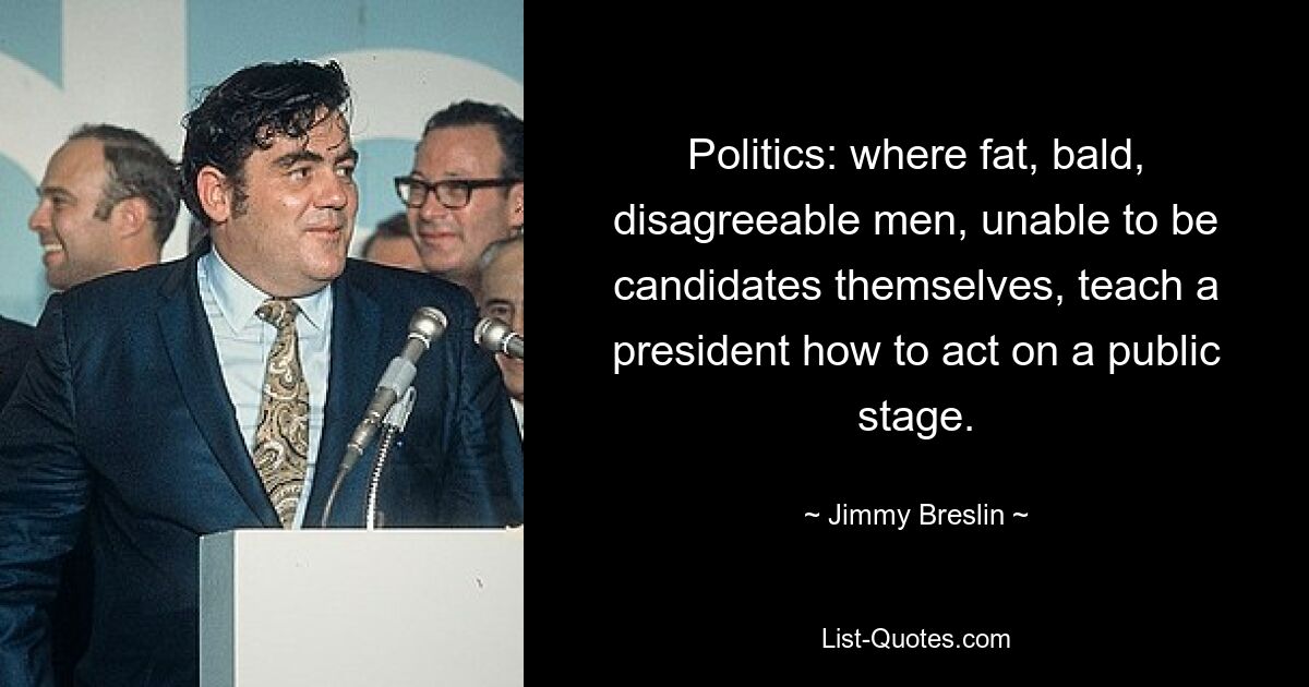 Politics: where fat, bald, disagreeable men, unable to be candidates themselves, teach a president how to act on a public stage. — © Jimmy Breslin