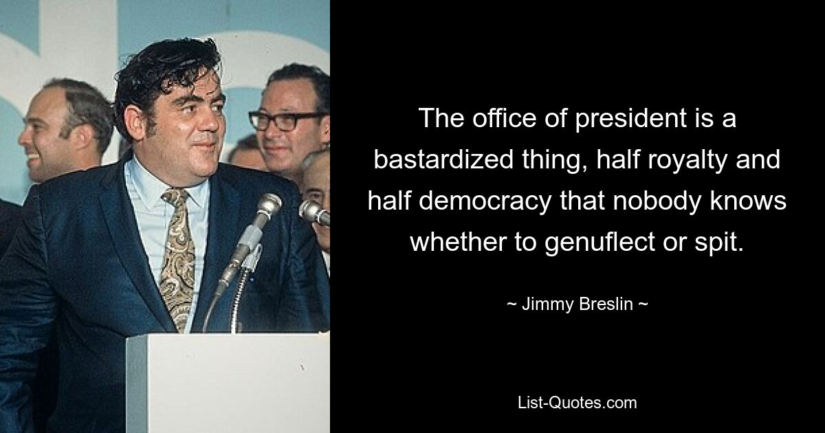 The office of president is a bastardized thing, half royalty and half democracy that nobody knows whether to genuflect or spit. — © Jimmy Breslin