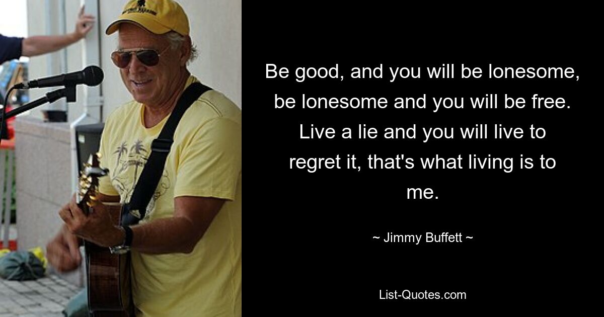 Be good, and you will be lonesome, be lonesome and you will be free. Live a lie and you will live to regret it, that's what living is to me. — © Jimmy Buffett