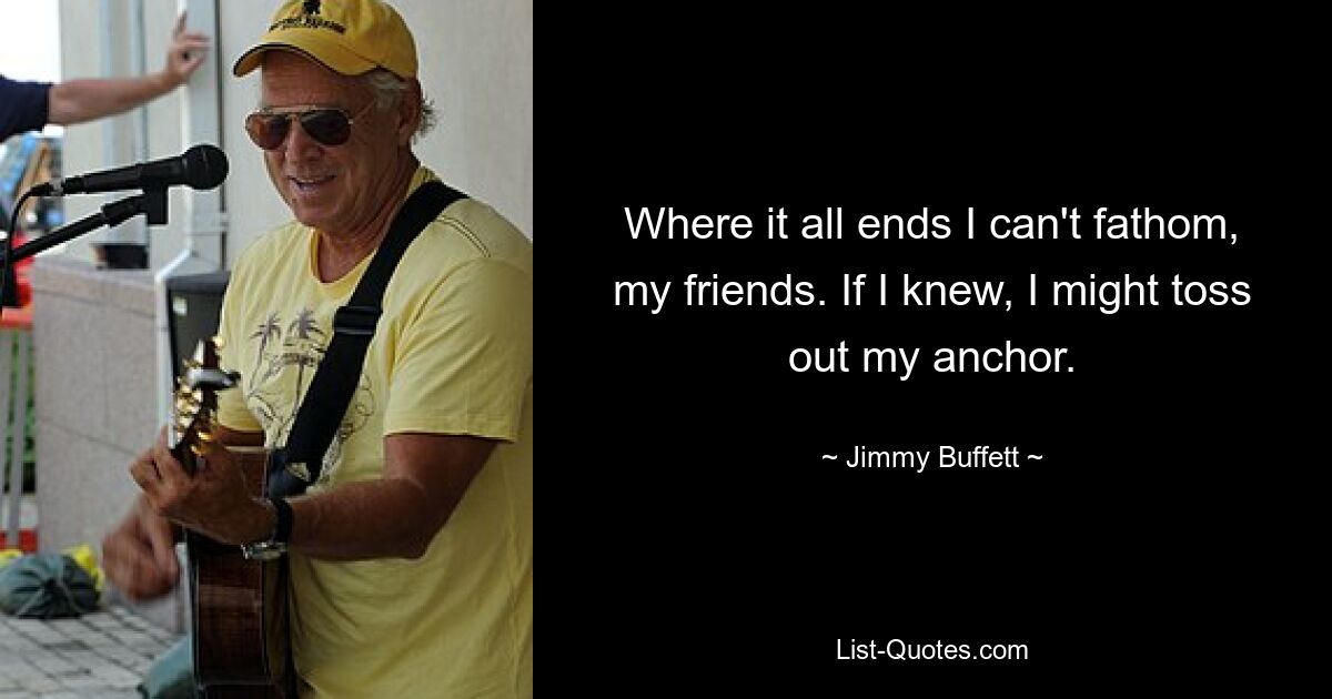 Where it all ends I can't fathom, my friends. If I knew, I might toss out my anchor. — © Jimmy Buffett