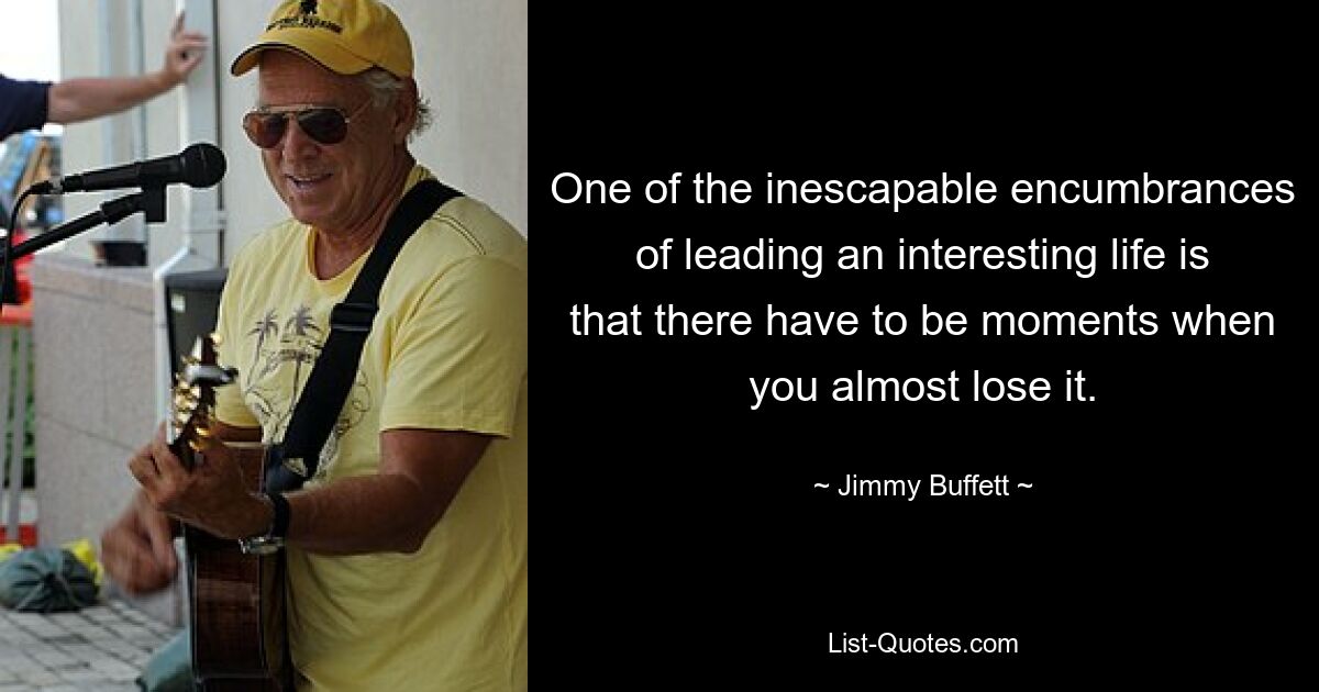 One of the inescapable encumbrances of leading an interesting life is that there have to be moments when you almost lose it. — © Jimmy Buffett