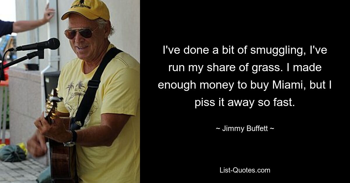 I've done a bit of smuggling, I've run my share of grass. I made enough money to buy Miami, but I piss it away so fast. — © Jimmy Buffett