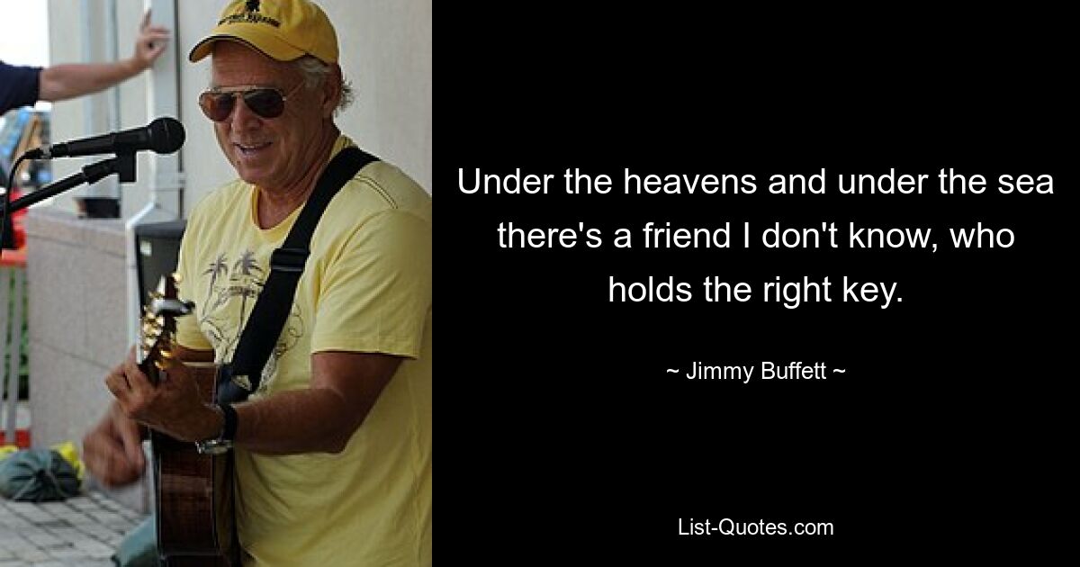 Under the heavens and under the sea there's a friend I don't know, who holds the right key. — © Jimmy Buffett