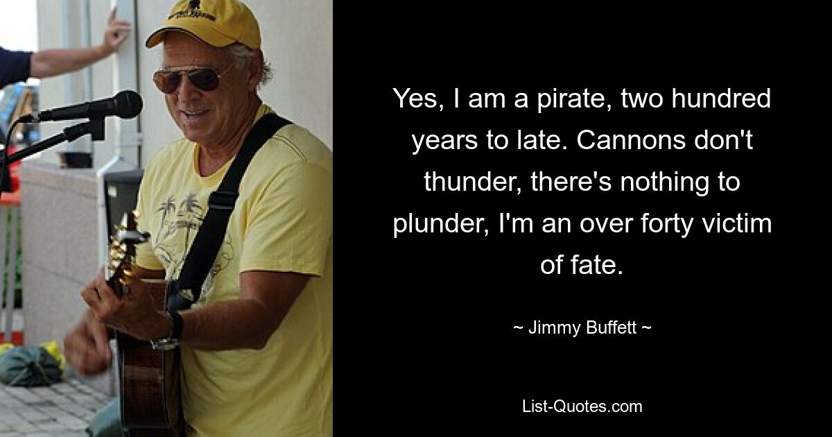 Yes, I am a pirate, two hundred years to late. Cannons don't thunder, there's nothing to plunder, I'm an over forty victim of fate. — © Jimmy Buffett