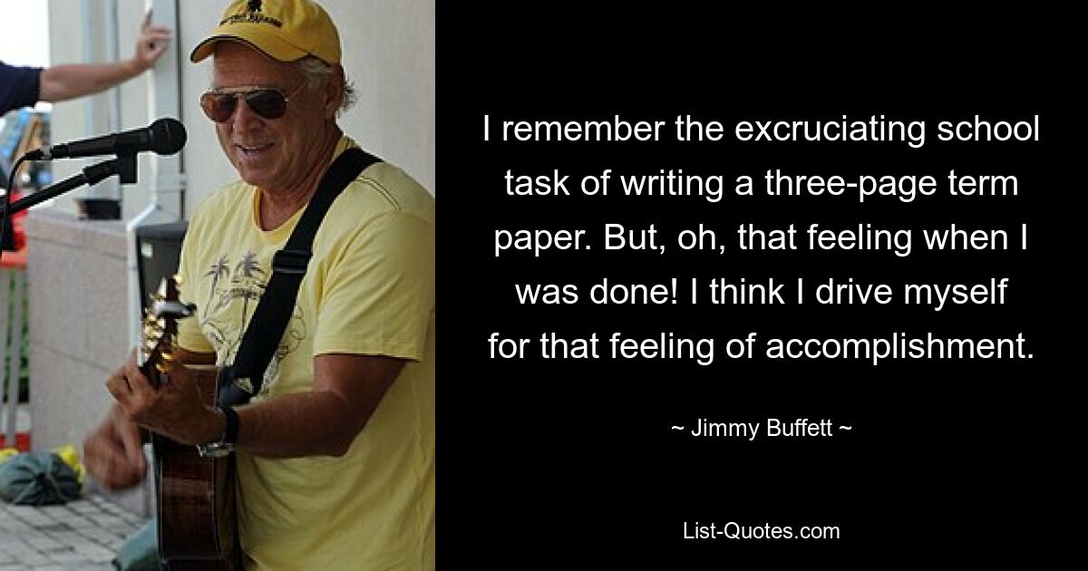 I remember the excruciating school task of writing a three-page term paper. But, oh, that feeling when I was done! I think I drive myself for that feeling of accomplishment. — © Jimmy Buffett