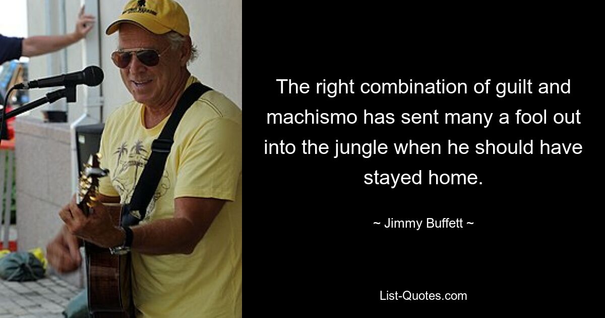 The right combination of guilt and machismo has sent many a fool out into the jungle when he should have stayed home. — © Jimmy Buffett