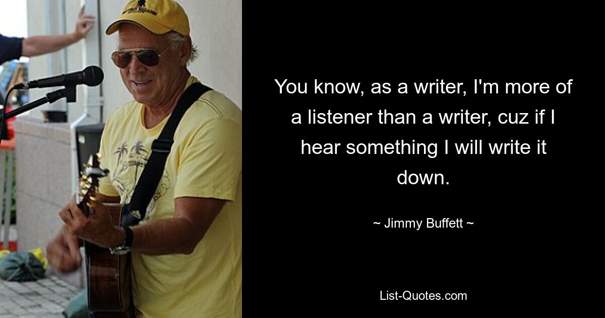 You know, as a writer, I'm more of a listener than a writer, cuz if I hear something I will write it down. — © Jimmy Buffett