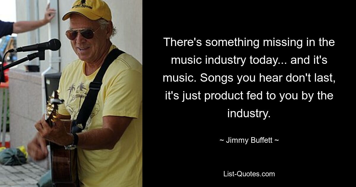 There's something missing in the music industry today... and it's music. Songs you hear don't last, it's just product fed to you by the industry. — © Jimmy Buffett