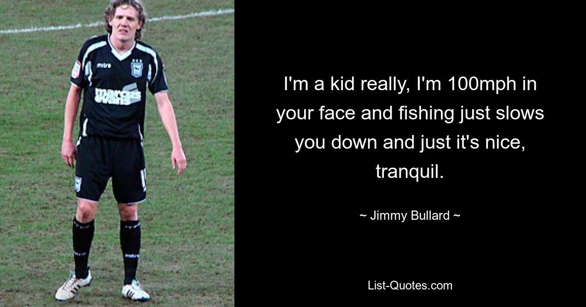 I'm a kid really, I'm 100mph in your face and fishing just slows you down and just it's nice, tranquil. — © Jimmy Bullard