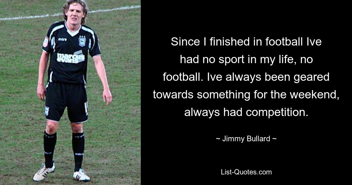 Since I finished in football Ive had no sport in my life, no football. Ive always been geared towards something for the weekend, always had competition. — © Jimmy Bullard