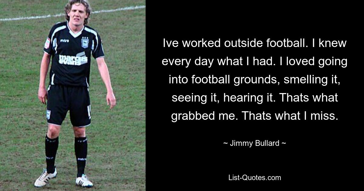 Ive worked outside football. I knew every day what I had. I loved going into football grounds, smelling it, seeing it, hearing it. Thats what grabbed me. Thats what I miss. — © Jimmy Bullard