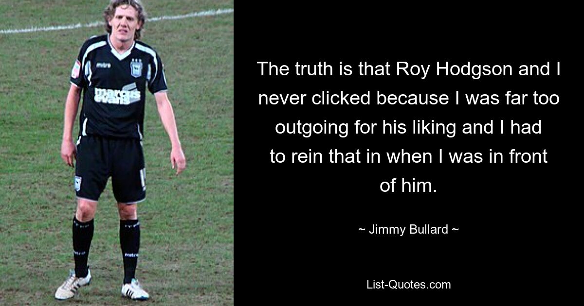 The truth is that Roy Hodgson and I never clicked because I was far too outgoing for his liking and I had to rein that in when I was in front of him. — © Jimmy Bullard