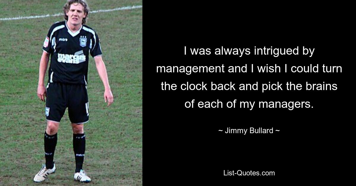 I was always intrigued by management and I wish I could turn the clock back and pick the brains of each of my managers. — © Jimmy Bullard