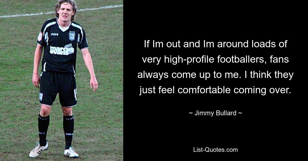 If Im out and Im around loads of very high-profile footballers, fans always come up to me. I think they just feel comfortable coming over. — © Jimmy Bullard