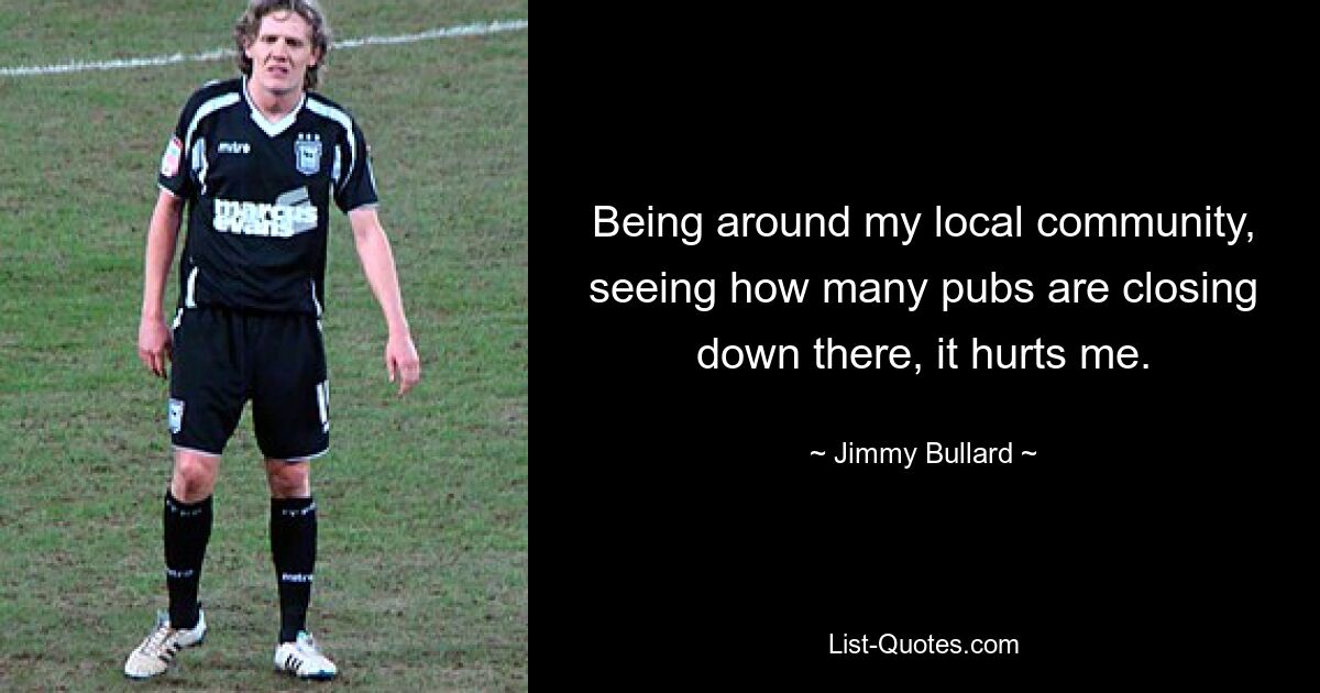 Being around my local community, seeing how many pubs are closing down there, it hurts me. — © Jimmy Bullard