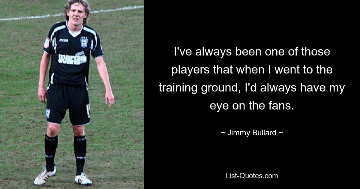 I've always been one of those players that when I went to the training ground, I'd always have my eye on the fans. — © Jimmy Bullard