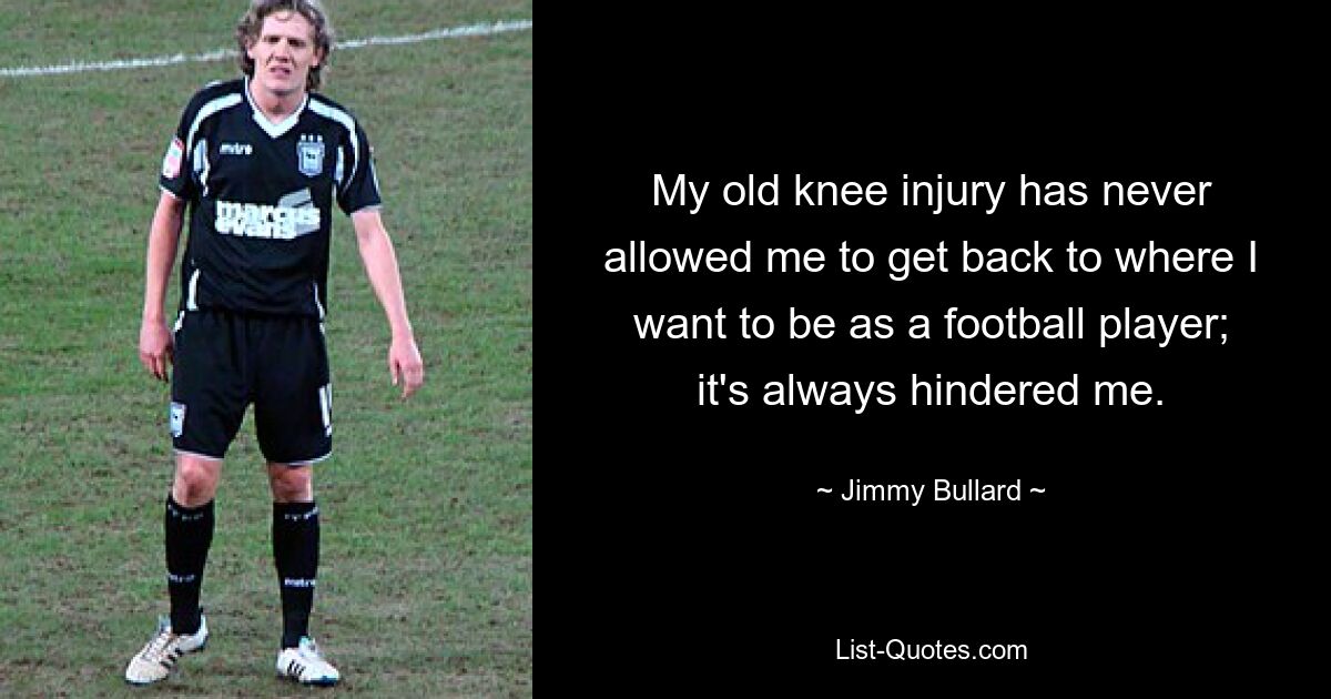 My old knee injury has never allowed me to get back to where I want to be as a football player; it's always hindered me. — © Jimmy Bullard