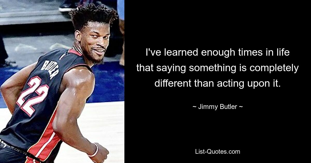 I've learned enough times in life that saying something is completely different than acting upon it. — © Jimmy Butler