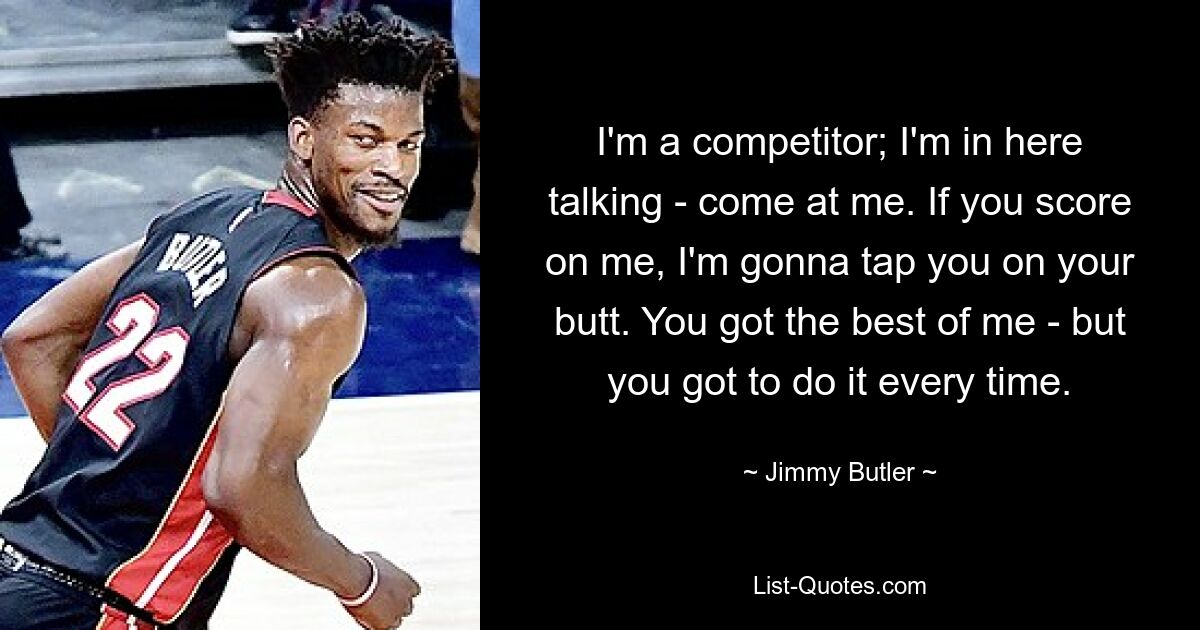 I'm a competitor; I'm in here talking - come at me. If you score on me, I'm gonna tap you on your butt. You got the best of me - but you got to do it every time. — © Jimmy Butler