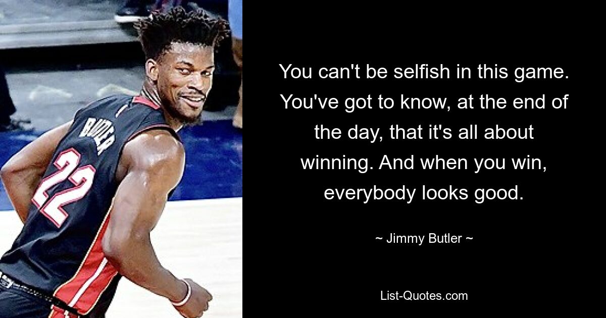 You can't be selfish in this game. You've got to know, at the end of the day, that it's all about winning. And when you win, everybody looks good. — © Jimmy Butler