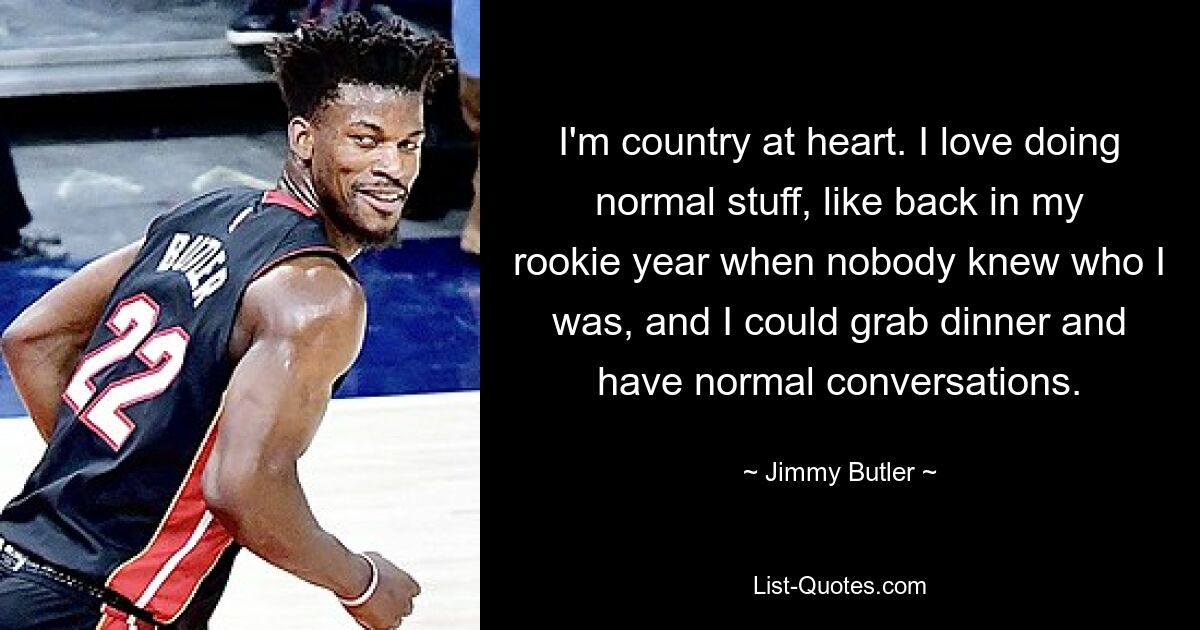 I'm country at heart. I love doing normal stuff, like back in my rookie year when nobody knew who I was, and I could grab dinner and have normal conversations. — © Jimmy Butler