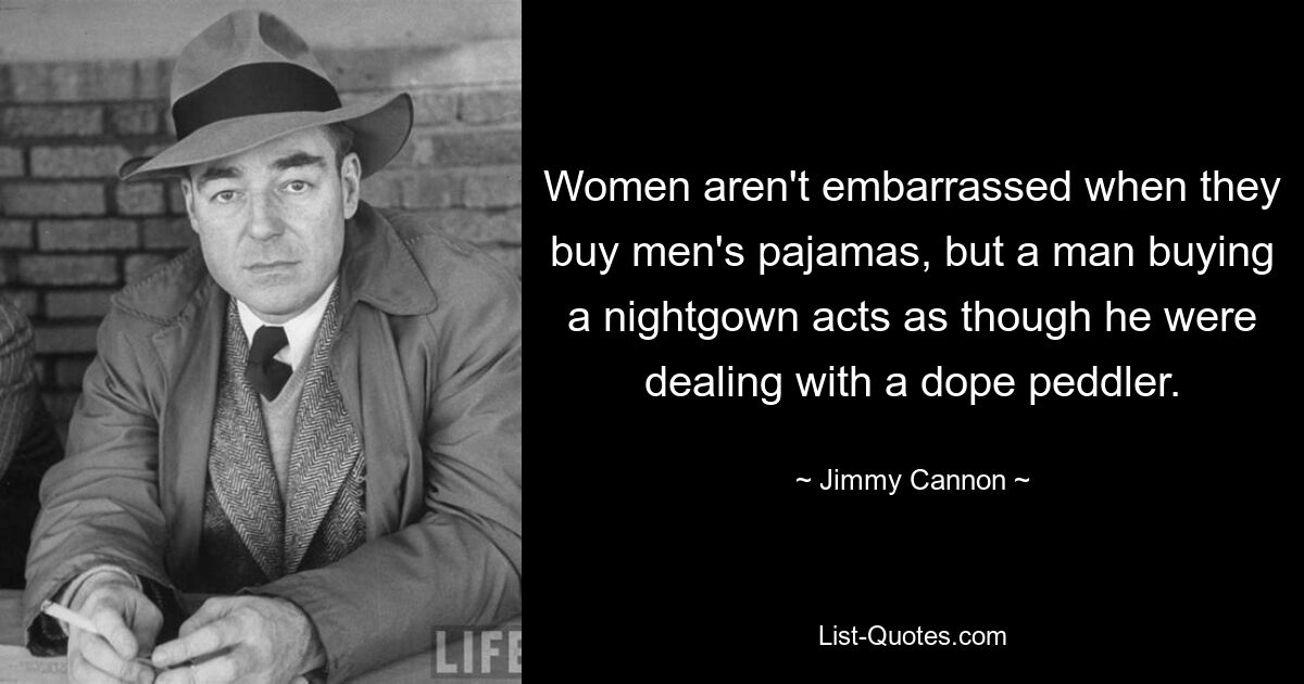 Women aren't embarrassed when they buy men's pajamas, but a man buying a nightgown acts as though he were dealing with a dope peddler. — © Jimmy Cannon