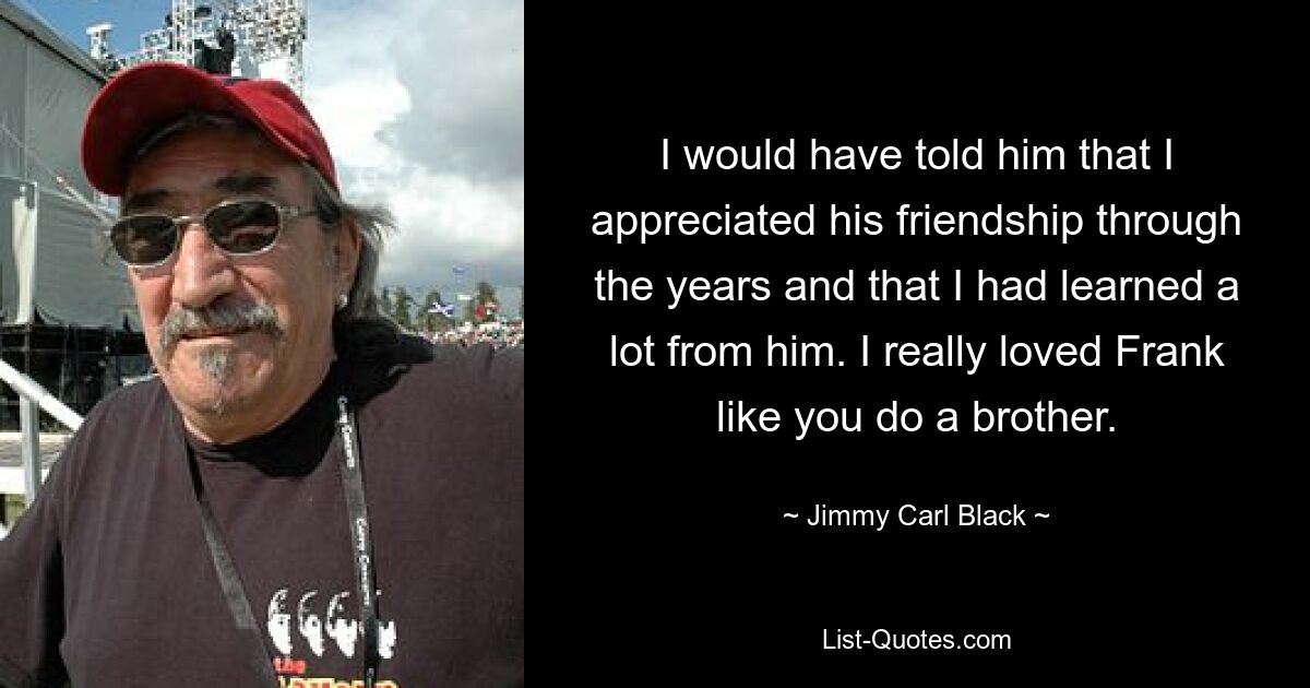 I would have told him that I appreciated his friendship through the years and that I had learned a lot from him. I really loved Frank like you do a brother. — © Jimmy Carl Black