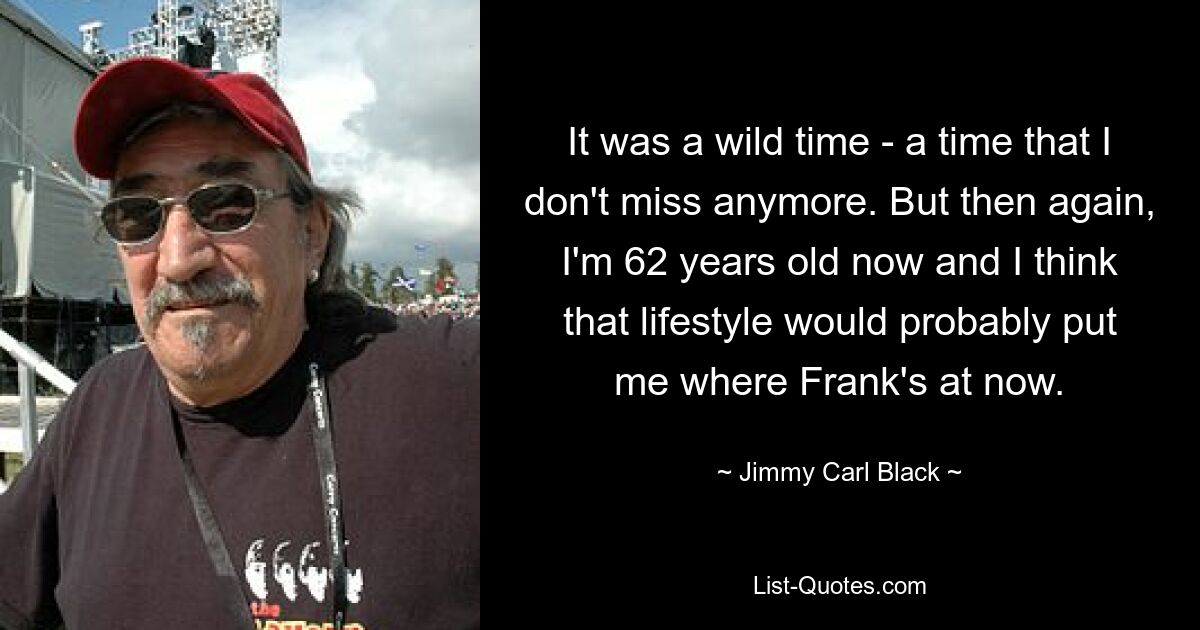 It was a wild time - a time that I don't miss anymore. But then again, I'm 62 years old now and I think that lifestyle would probably put me where Frank's at now. — © Jimmy Carl Black