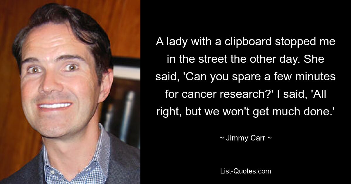 A lady with a clipboard stopped me in the street the other day. She said, 'Can you spare a few minutes for cancer research?' I said, 'All right, but we won't get much done.' — © Jimmy Carr