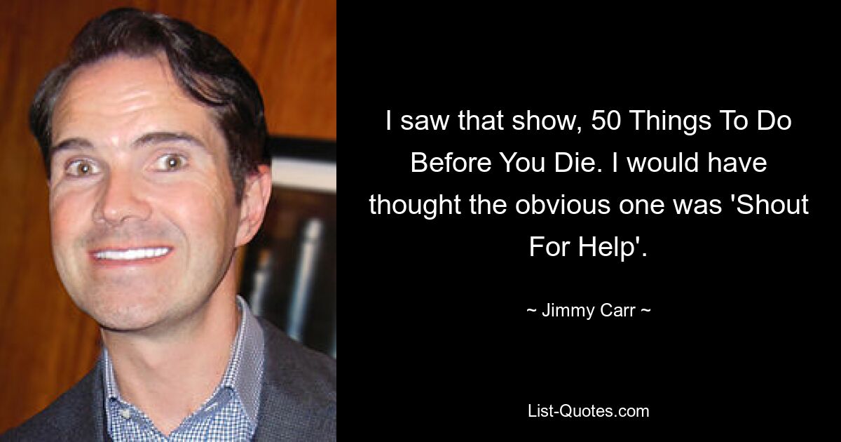 I saw that show, 50 Things To Do Before You Die. I would have thought the obvious one was 'Shout For Help'. — © Jimmy Carr