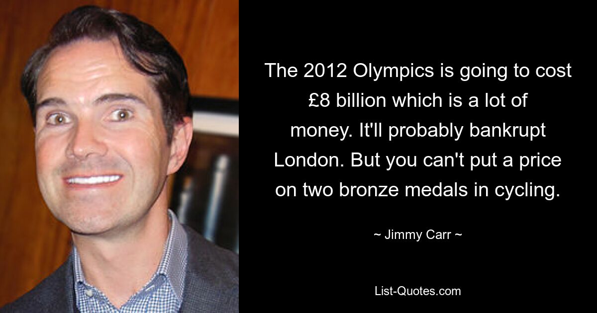 The 2012 Olympics is going to cost £8 billion which is a lot of money. It'll probably bankrupt London. But you can't put a price on two bronze medals in cycling. — © Jimmy Carr