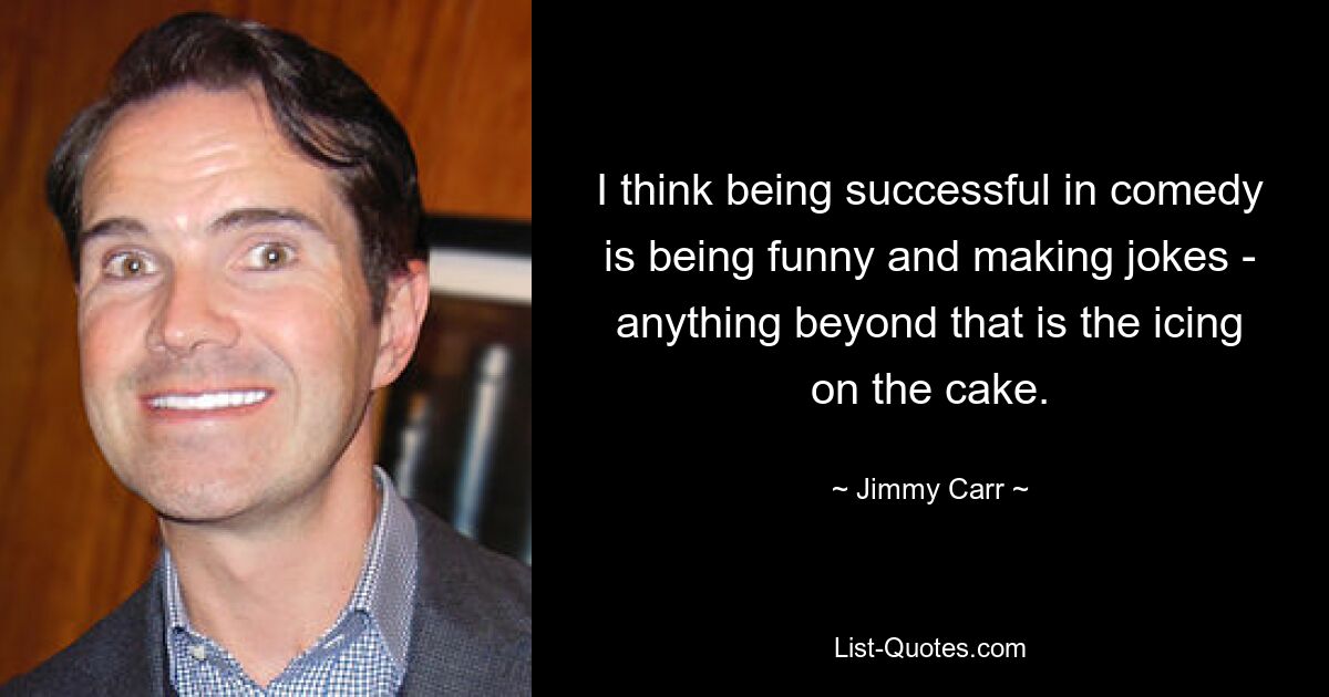 I think being successful in comedy is being funny and making jokes - anything beyond that is the icing on the cake. — © Jimmy Carr