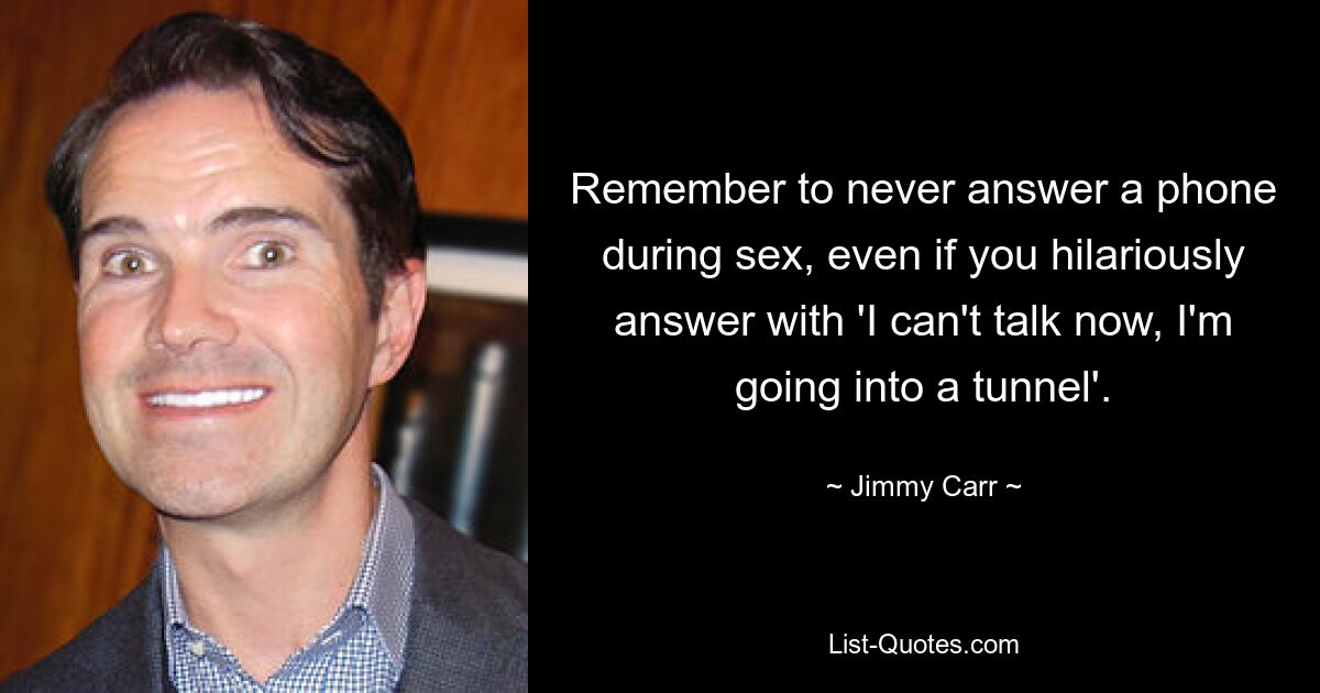 Remember to never answer a phone during sex, even if you hilariously answer with 'I can't talk now, I'm going into a tunnel'. — © Jimmy Carr