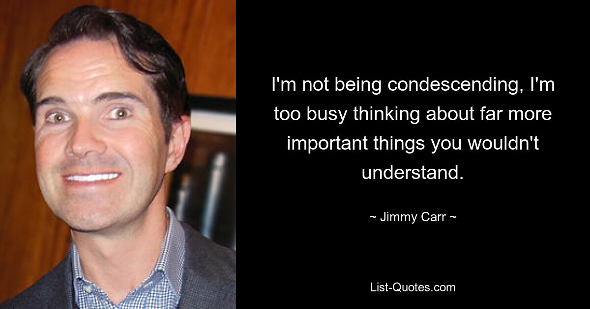 I'm not being condescending, I'm too busy thinking about far more important things you wouldn't understand. — © Jimmy Carr