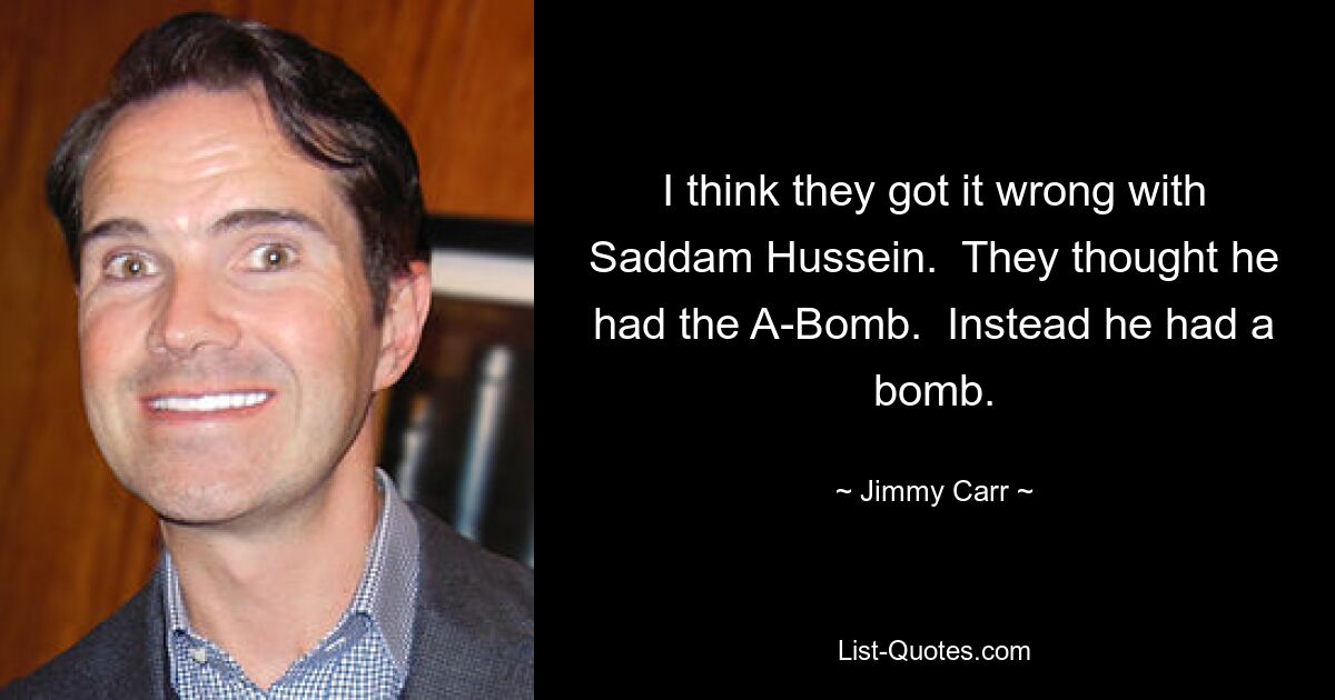 Ich denke, sie haben mit Saddam Hussein einen Fehler gemacht. Sie dachten, er hätte die Atombombe. Stattdessen hatte er eine Bombe. — © Jimmy Carr 