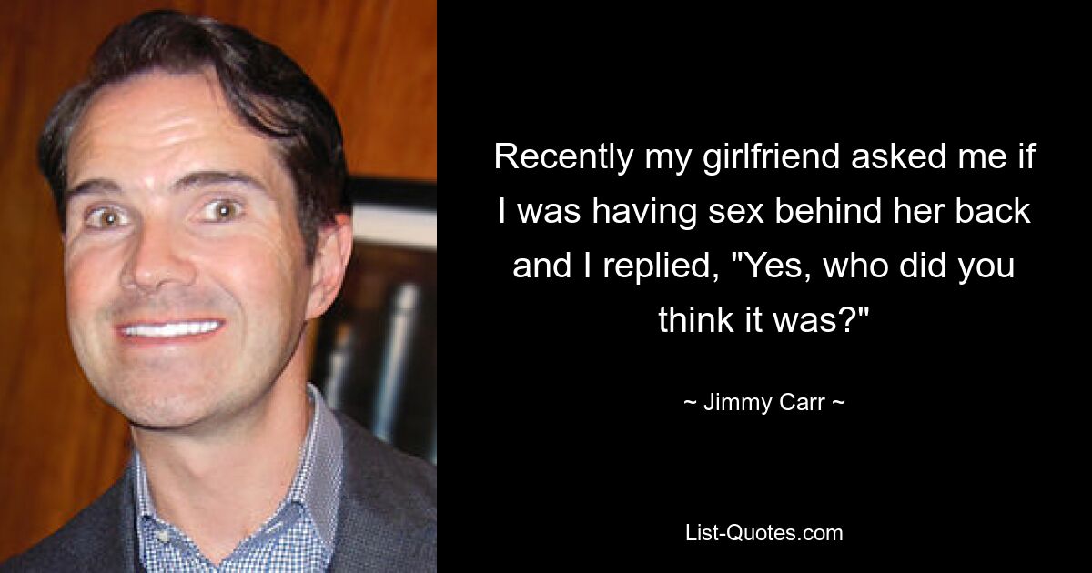 Recently my girlfriend asked me if I was having sex behind her back and I replied, "Yes, who did you think it was?" — © Jimmy Carr