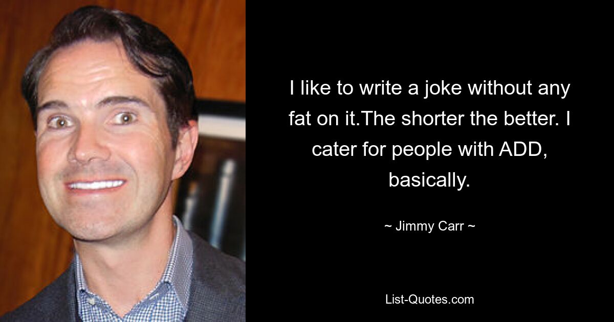 I like to write a joke without any fat on it.The shorter the better. I cater for people with ADD, basically. — © Jimmy Carr