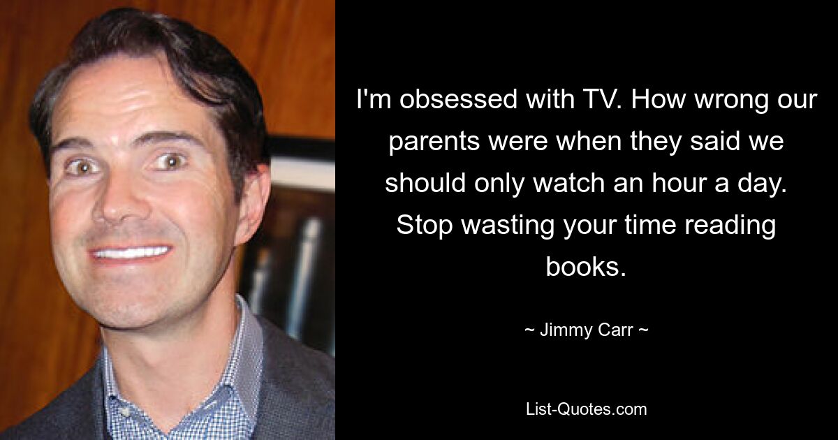 I'm obsessed with TV. How wrong our parents were when they said we should only watch an hour a day. Stop wasting your time reading books. — © Jimmy Carr