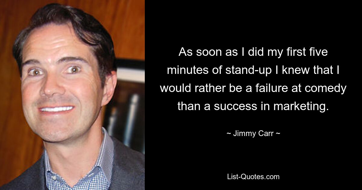 As soon as I did my first five minutes of stand-up I knew that I would rather be a failure at comedy than a success in marketing. — © Jimmy Carr