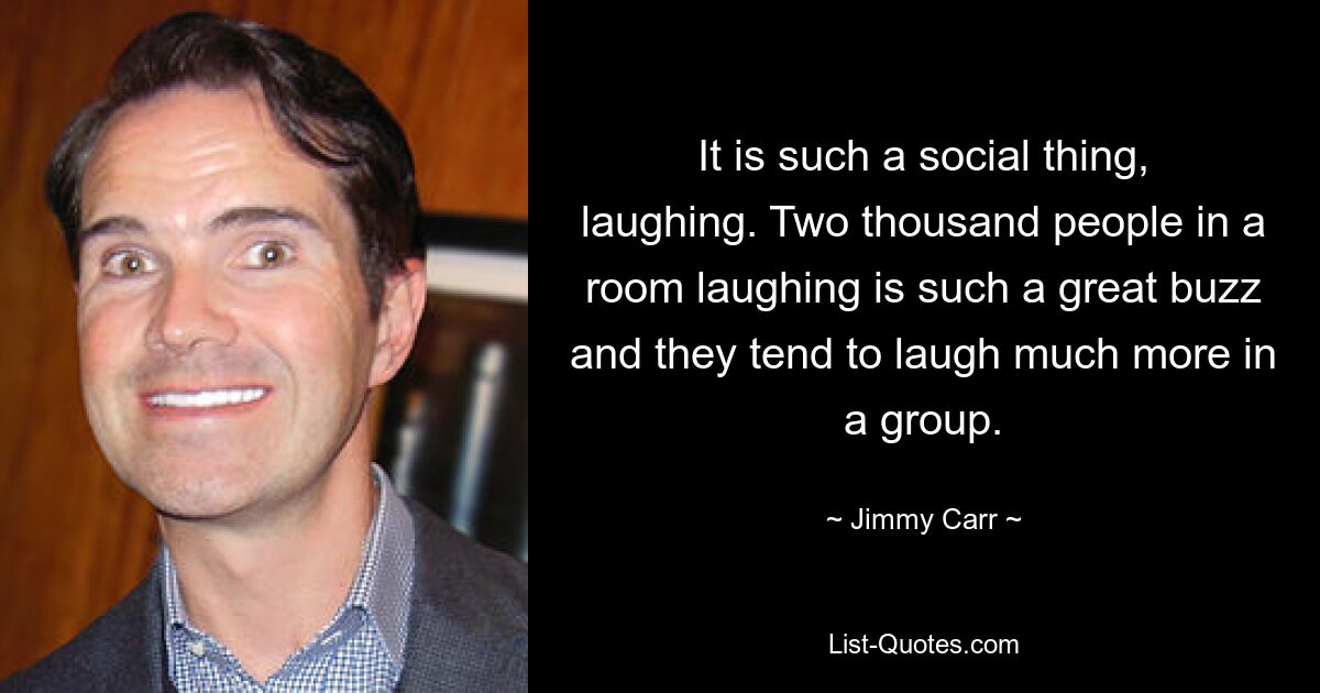 It is such a social thing, laughing. Two thousand people in a room laughing is such a great buzz and they tend to laugh much more in a group. — © Jimmy Carr