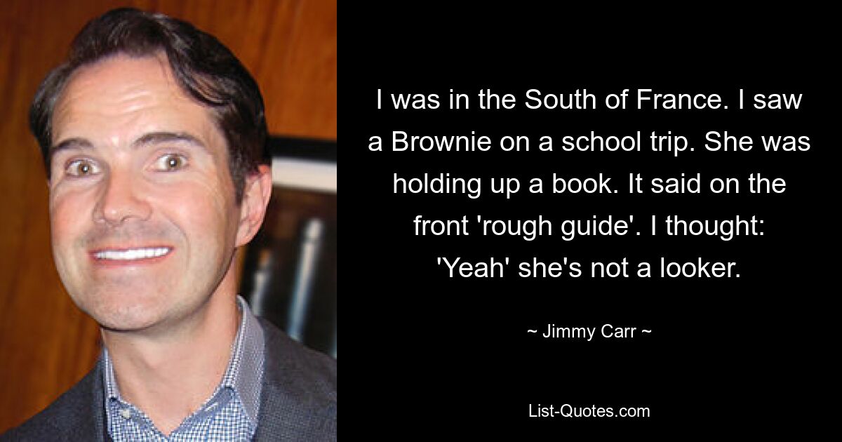 I was in the South of France. I saw a Brownie on a school trip. She was holding up a book. It said on the front 'rough guide'. I thought: 'Yeah' she's not a looker. — © Jimmy Carr