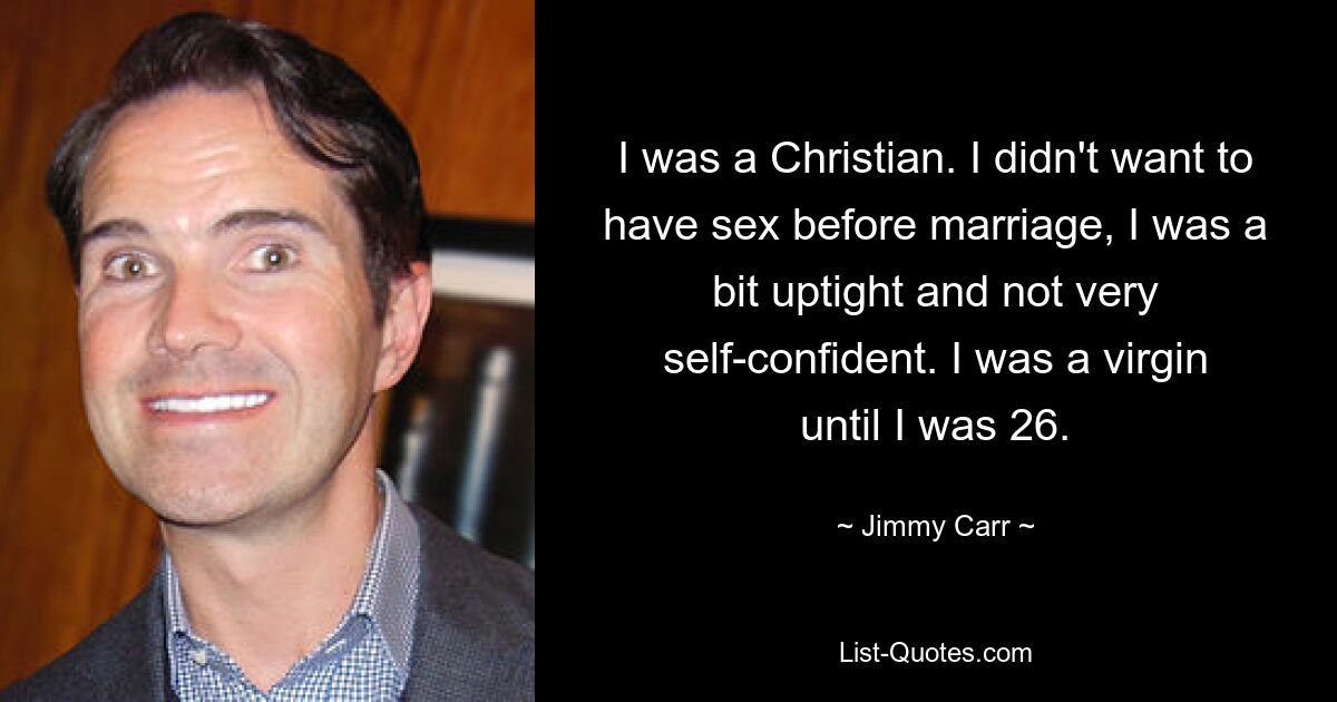 I was a Christian. I didn't want to have sex before marriage, I was a bit uptight and not very self-confident. I was a virgin until I was 26. — © Jimmy Carr